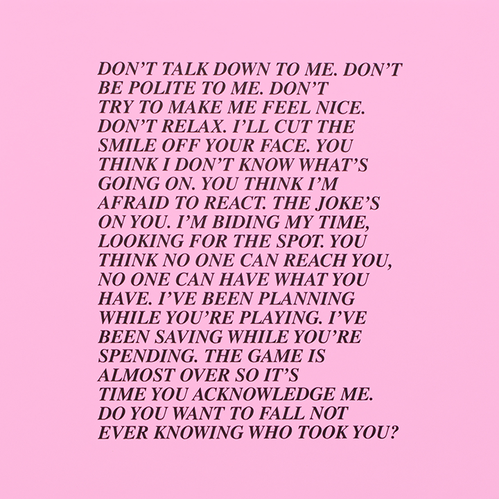Black text on a pink background that says: "Don't talk down to me. Don't be polite to me. Don't try to make me feel nice. Don't relax. I'll cut the smile off your face. You think I don't know. what's going on. You think I'm afraid to react. The joke's on you. I'm biding my time, looking for the spot. You think no one can reach you, no. one can have what you have. I've been planning while you're playing. I've been saving while you're spending. The game is almost over so it's time you acknowledge me. Do you want to fall not ever knowing who took you?"