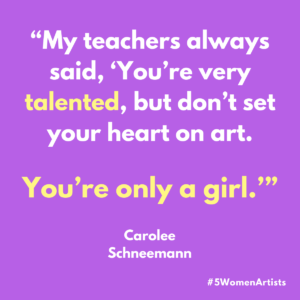 A #5WomenArtists graphic with a quote that says: "My teachers always said, 'You're very talented, but don't set your heart on art. You're only a girl." - Carolee Schneeman