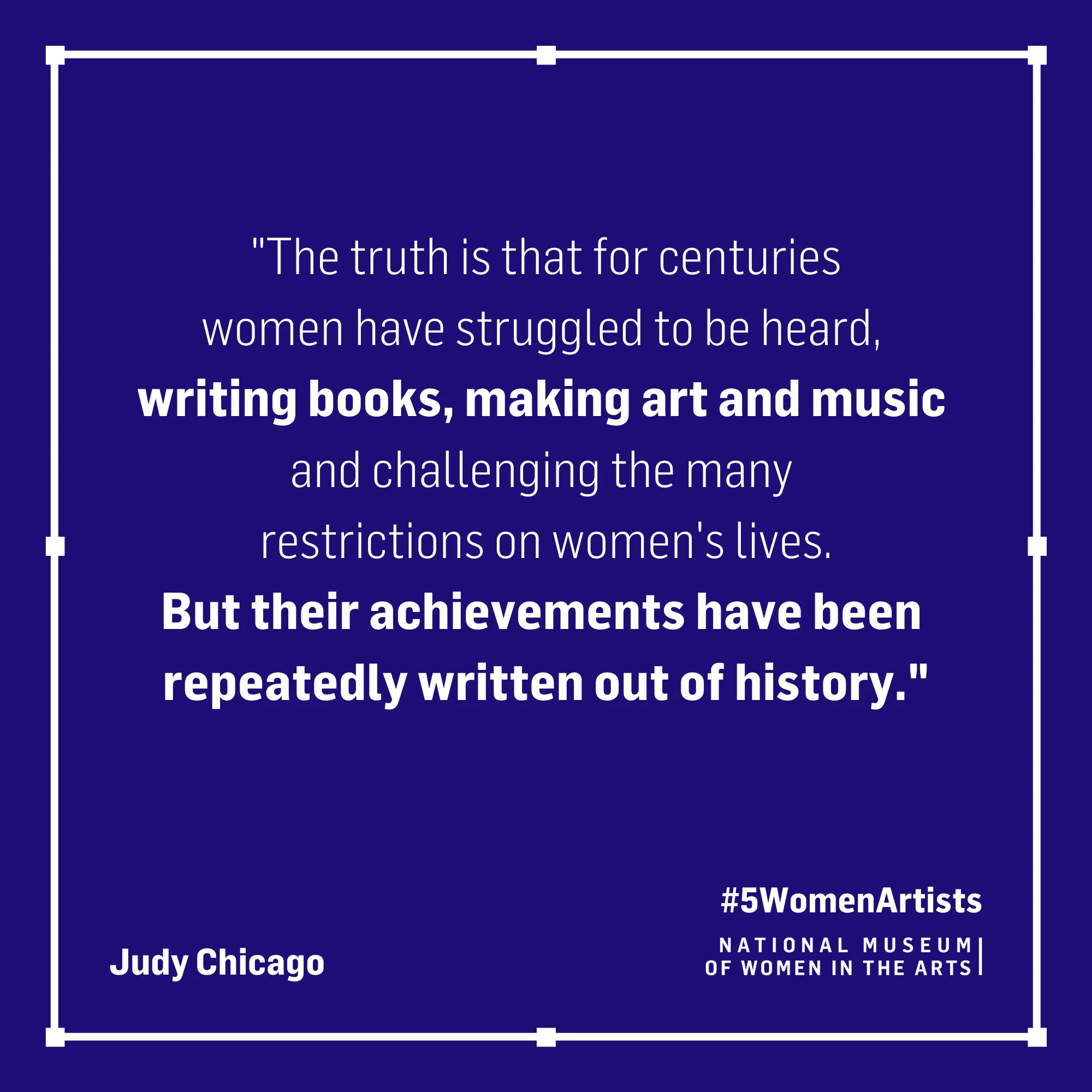 Judy Chicago quote, "The truth is that for centuries women have struggled to be heard, writing books, making art and music and challenging the many restrictions on women's lives. But their achievements have been repeatedly written out of history."