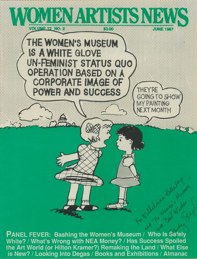 A magazine cover in black, white, green reads “Women Artists News” at the very top, below is a cartoon drawing of two girls on a green lawn in a confrontation. One girl yells at the other in a talk bubble that says: “THE WOMEN’S MUSEUM IS A WHITE GLOVE UN-FEMINIST STATUS QUO OPERATION BASED ON A CORPORATE IMAGE OF POWER AND SUCCESS.” The other girl responds “They’re going to show my painting next month.” A handwritten inscription is jotted in the right hand bottom corner.