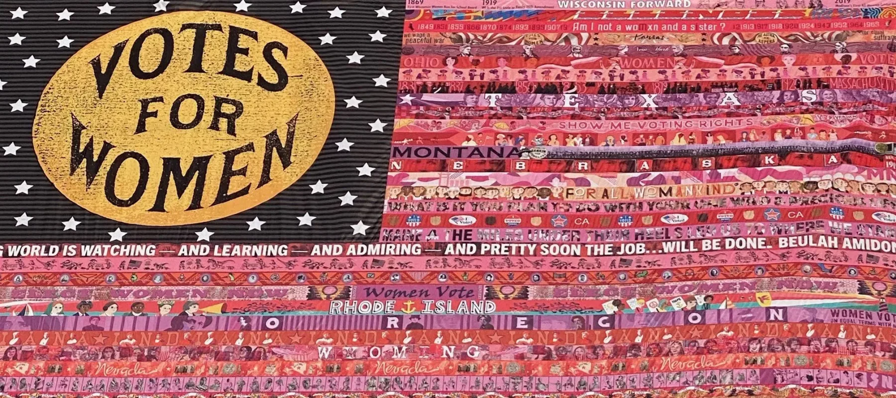 Detail of a flag that resembles an American flag with a gold oval sitting on a black rectangular background in the upper left corner of the flag. The gold oval contains the words "Votes for Women" in black text, the black background is filled with white stars. The stripes of the flag are made up of multicolored strips of fabric containing campaign slogans, images, and the names of several US states including Wisconsin, Kansas, New York, Ohio, Texas, Iowa, Montana, Nebraska, Maine, Rhode Island, Oregon, Indiana, Wyoming, Nevada, New Mexico, Oklahoma, and West Virginia.