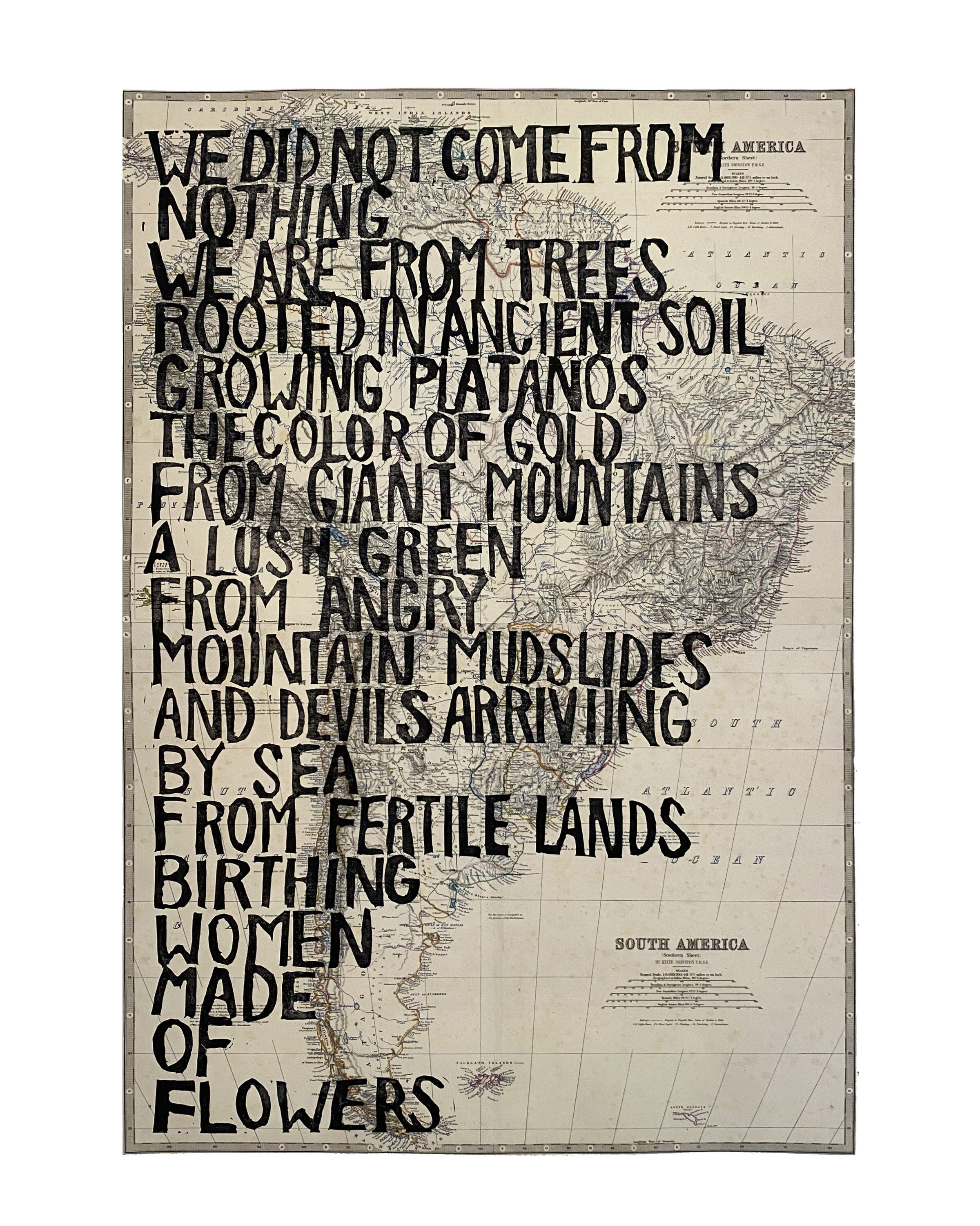 Over a black and white map of the continent of South America, are handwritten block letters, in vertical format, that say: "We did not come from nothing / We are from trees rooted in ancient soil / Growing platanos the color of gold / From giant mountains a lush green / From angry mountain mudslides / And devils arriving by sea / From fertile lands birthing women made of flowers."